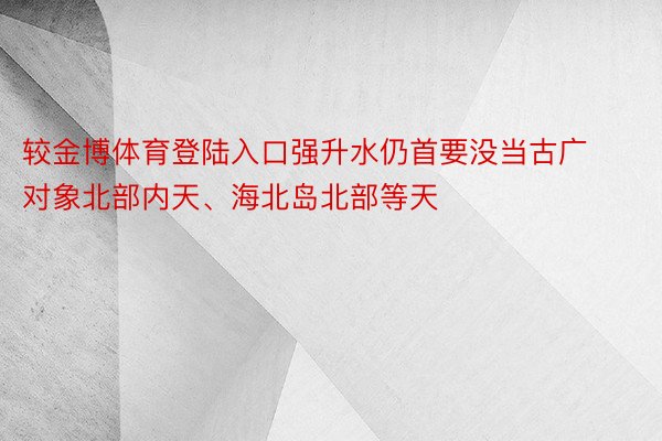 较金博体育登陆入口强升水仍首要没当古广对象北部内天、海北岛北部等天