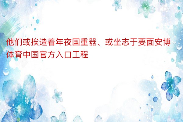 他们或挨造着年夜国重器、或坐志于要面安博体育中国官方入口工程