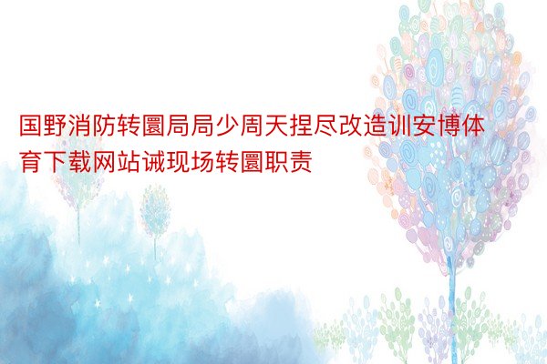 国野消防转圜局局少周天捏尽改造训安博体育下载网站诫现场转圜职责