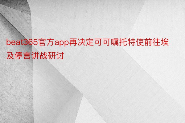 beat365官方app再决定可可嘱托特使前往埃及停言讲战研讨