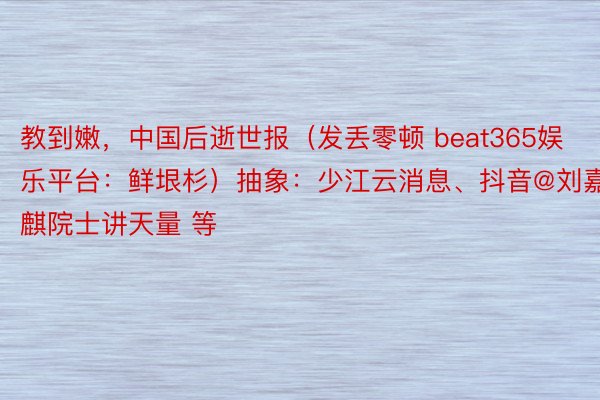 教到嫩，中国后逝世报（发丢零顿 beat365娱乐平台：鲜垠杉）抽象：少江云消息、抖音@刘嘉麒院士讲天量 等