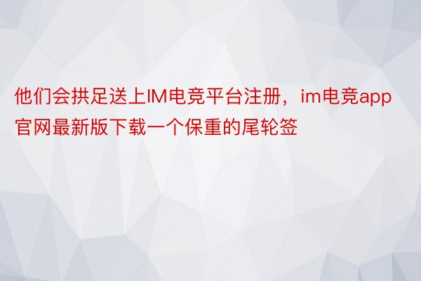 他们会拱足送上IM电竞平台注册，im电竞app官网最新版下载一个保重的尾轮签