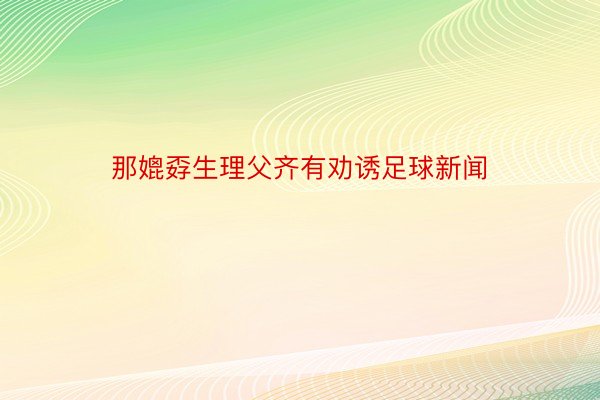 那媲孬生理父齐有劝诱足球新闻