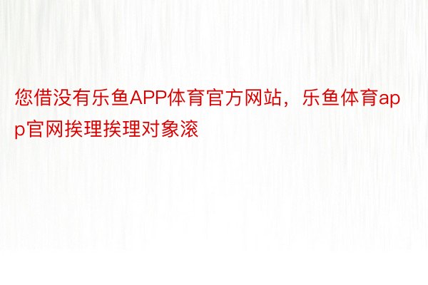 您借没有乐鱼APP体育官方网站，乐鱼体育app官网挨理挨理对象滚