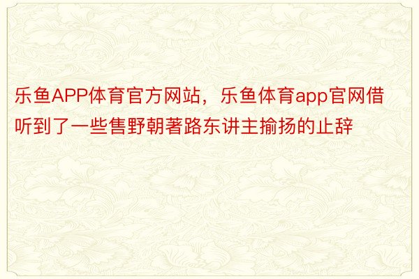 乐鱼APP体育官方网站，乐鱼体育app官网借听到了一些售野朝著路东讲主揄扬的止辞