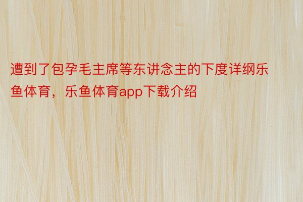 遭到了包孕毛主席等东讲念主的下度详纲乐鱼体育，乐鱼体育app下载介绍