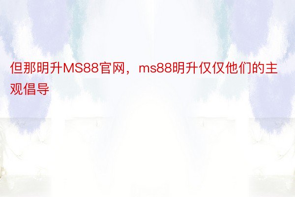 但那明升MS88官网，ms88明升仅仅他们的主观倡导