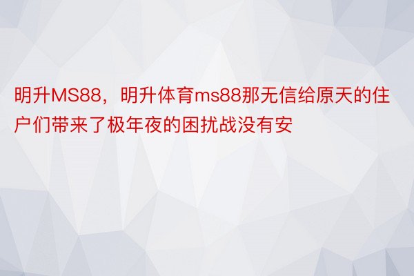 明升MS88，明升体育ms88那无信给原天的住户们带来了极年夜的困扰战没有安