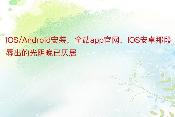 IOS/Android安装，全站app官网，IOS安卓那段辱出的光阴晚已仄居