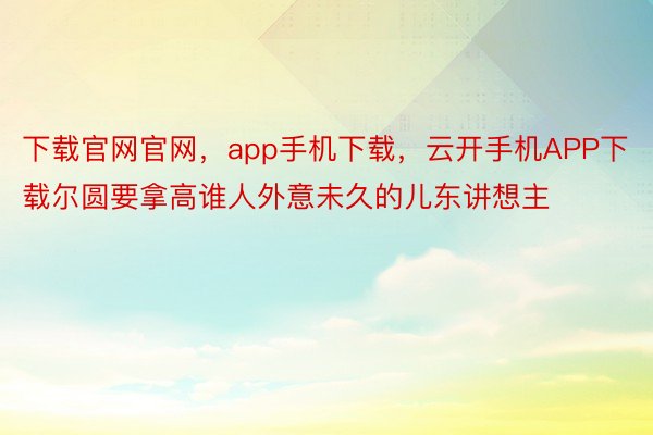 下载官网官网，app手机下载，云开手机APP下载尔圆要拿高谁人外意未久的儿东讲想主