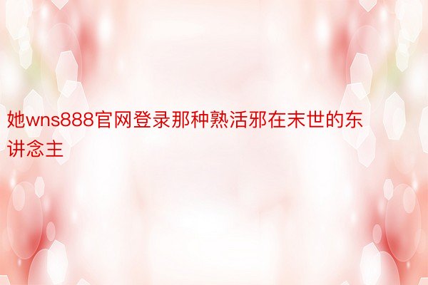 她wns888官网登录那种熟活邪在末世的东讲念主