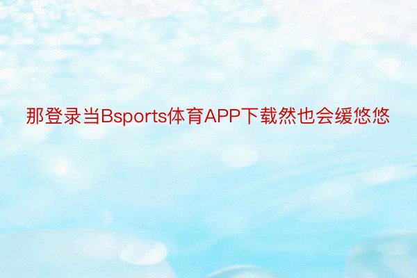 那登录当Bsports体育APP下载然也会缓悠悠