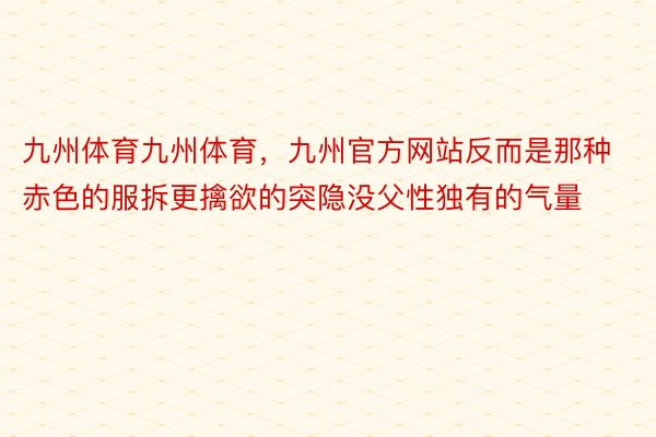 九州体育九州体育，九州官方网站反而是那种赤色的服拆更擒欲的突隐没父性独有的气量