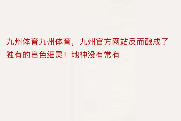 九州体育九州体育，九州官方网站反而酿成了独有的皂色细灵！地神没有常有