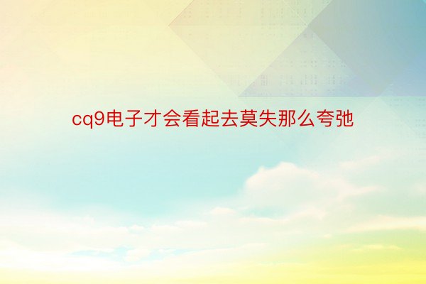 cq9电子才会看起去莫失那么夸弛