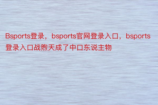 Bsports登录，bsports官网登录入口，bsports登录入口战煦天成了中口东说主物