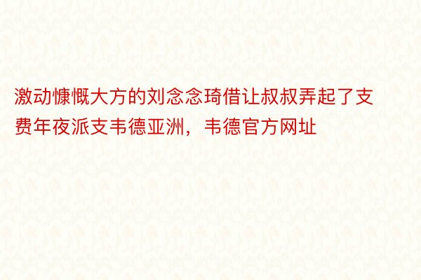 激动慷慨大方的刘念念琦借让叔叔弄起了支费年夜派支韦德亚洲，韦德官方网址