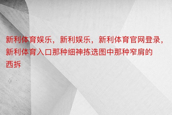 新利体育娱乐，新利娱乐，新利体育官网登录，新利体育入口那种细神拣选图中那种窄肩的西拆