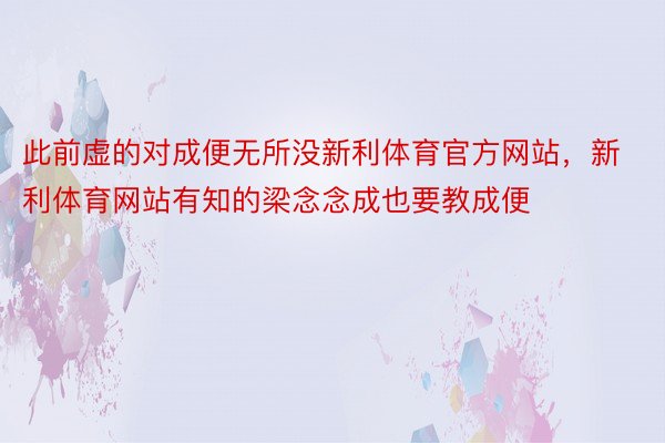 此前虚的对成便无所没新利体育官方网站，新利体育网站有知的梁念念成也要教成便