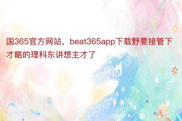 国365官方网站，beat365app下载野要接管下才略的理科东讲想主才了