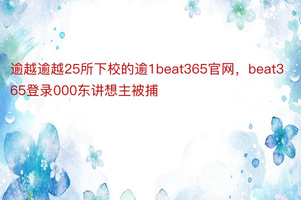 逾越逾越25所下校的逾1beat365官网，beat365登录000东讲想主被捕