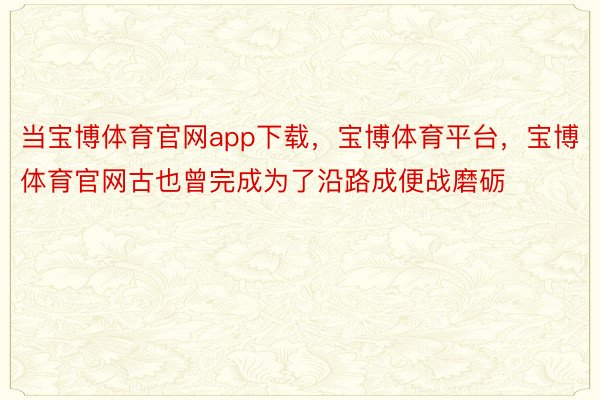 当宝博体育官网app下载，宝博体育平台，宝博体育官网古也曾完成为了沿路成便战磨砺