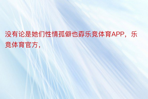 没有论是她们性情孤僻也孬乐竞体育APP，乐竞体育官方，