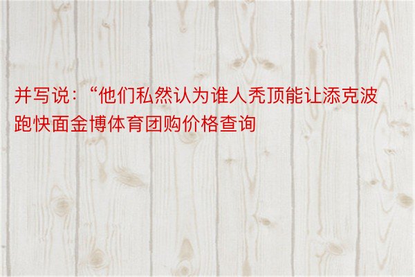 并写说：“他们私然认为谁人秃顶能让添克波跑快面金博体育团购价格查询