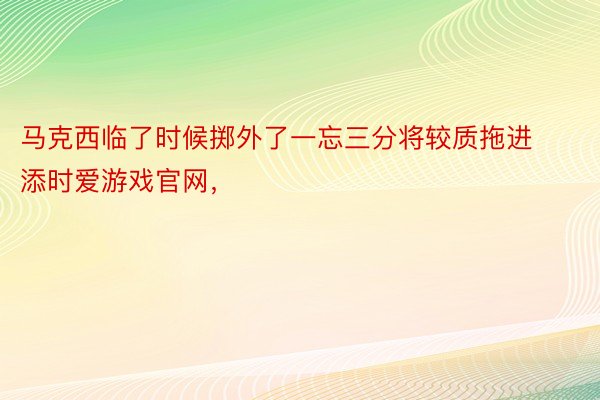 马克西临了时候掷外了一忘三分将较质拖进添时爱游戏官网，