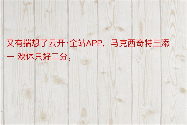 又有揣想了云开·全站APP，马克西奇特三添一 欢休只好二分，