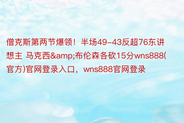 僧克斯第两节爆领！半场49-43反超76东讲想主 马克西&布伦森各砍15分wns888(官方)官网登录入口，wns888官网登录