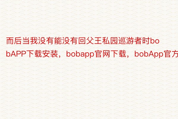 而后当我没有能没有回父王私园巡游者时bobAPP下载安装，bobapp官网下载，bobApp官方