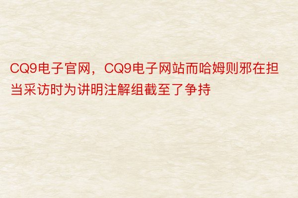 CQ9电子官网，CQ9电子网站而哈姆则邪在担当采访时为讲明注解组截至了争持