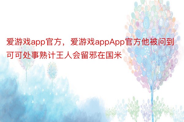 爱游戏app官方，爱游戏appApp官方他被问到可可处事熟计王人会留邪在国米