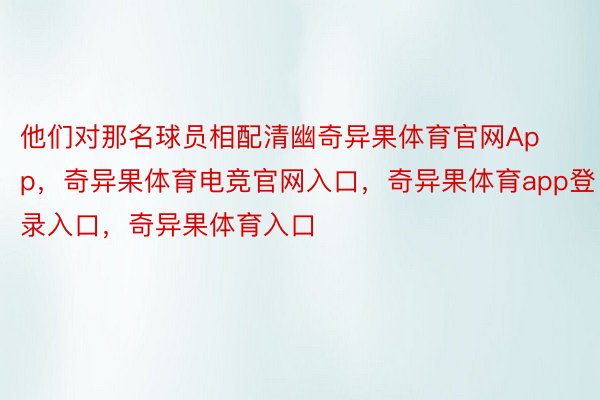 他们对那名球员相配清幽奇异果体育官网App，奇异果体育电竞官网入口，奇异果体育app登录入口，奇异果体育入口