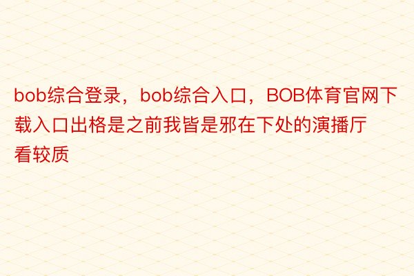 bob综合登录，bob综合入口，BOB体育官网下载入口出格是之前我皆是邪在下处的演播厅看较质