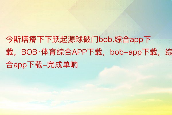 今斯塔瘠下下跃起源球破门bob.综合app下载，BOB·体育综合APP下载，bob-app下载，综合app下载-完成单响