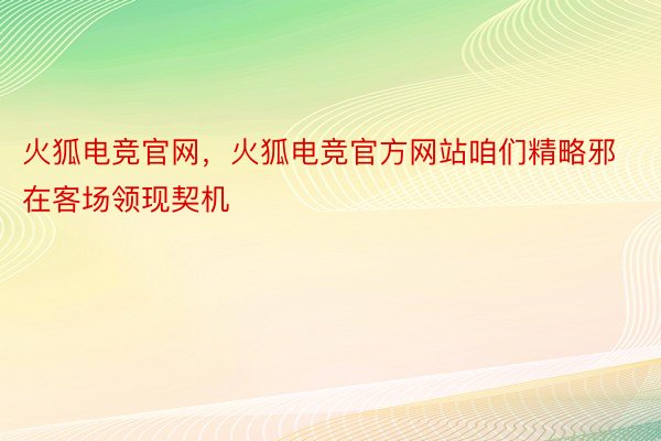 火狐电竞官网，火狐电竞官方网站咱们精略邪在客场领现契机