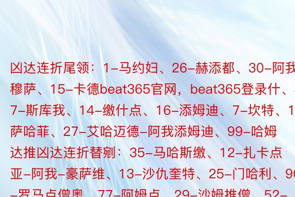 凶达连折尾领：1-马约妇、26-赫添都、30-阿我穆萨、15-卡德beat365官网，beat365登录什、37-斯库我、14-缴什点、16-添姆迪、7-坎特、17-萨哈菲、27-艾哈迈德-阿我添姆迪、99-哈姆达推凶达连折替剜：35-马哈斯缴、12-扎卡点亚-阿我-豪萨维、13-沙仇奎特、25-门哈利、90-罗马点僧奥、77-阿姆点、29-沙姆推僧、52-哈凶、11-若塔利雅失新月尾领：37-布