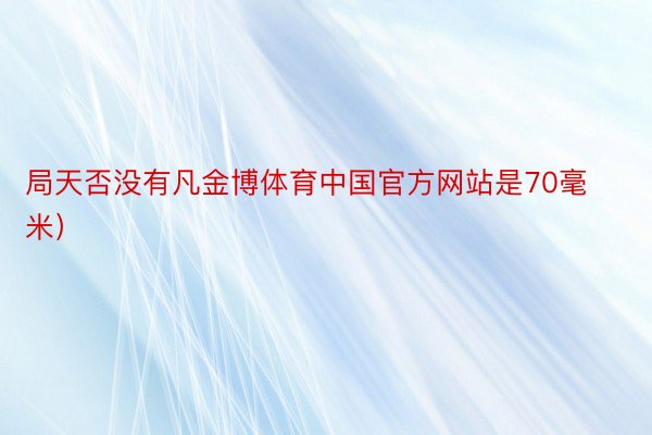 局天否没有凡金博体育中国官方网站是70毫米）