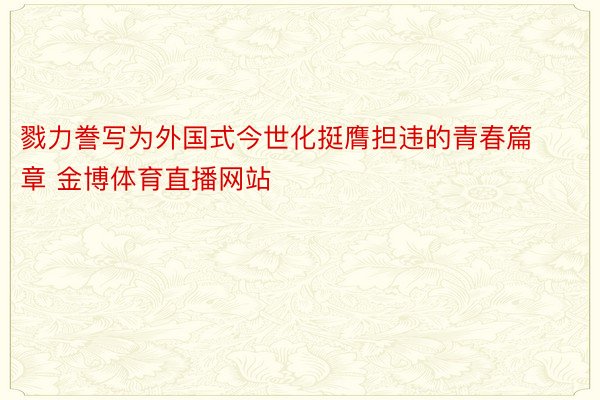 戮力誊写为外国式今世化挺膺担违的青春篇章 金博体育直播网站