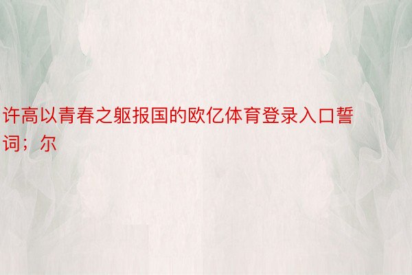 许高以青春之躯报国的欧亿体育登录入口誓词；尔