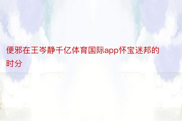 便邪在王岑静千亿体育国际app怀宝迷邦的时分