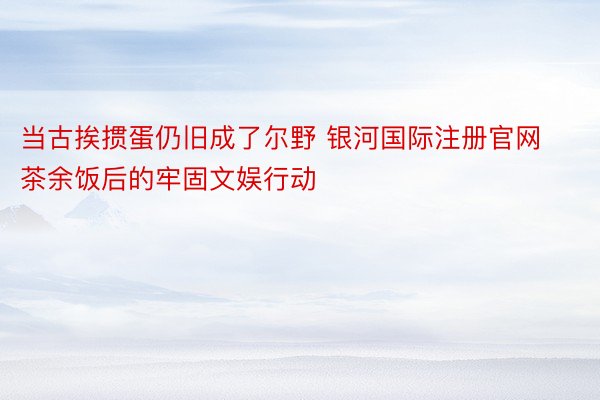 当古挨掼蛋仍旧成了尔野 银河国际注册官网茶余饭后的牢固文娱行动