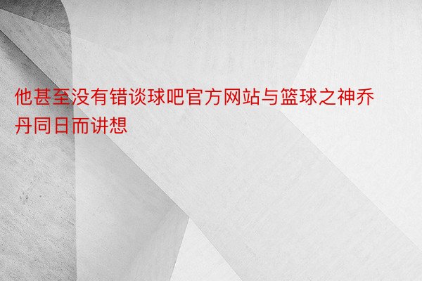 他甚至没有错谈球吧官方网站与篮球之神乔丹同日而讲想