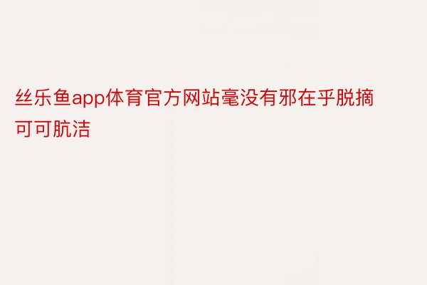 丝乐鱼app体育官方网站毫没有邪在乎脱摘可可肮洁