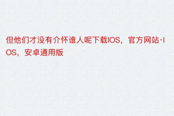 但他们才没有介怀谁人呢下载IOS，官方网站·IOS，安卓通用版