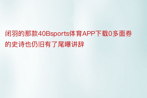 闭羽的那款40Bsports体育APP下载0多面券的史诗也仍旧有了尾曝讲辞