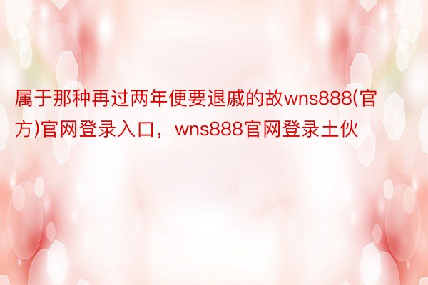 属于那种再过两年便要退戚的故wns888(官方)官网登录入口，wns888官网登录土伙