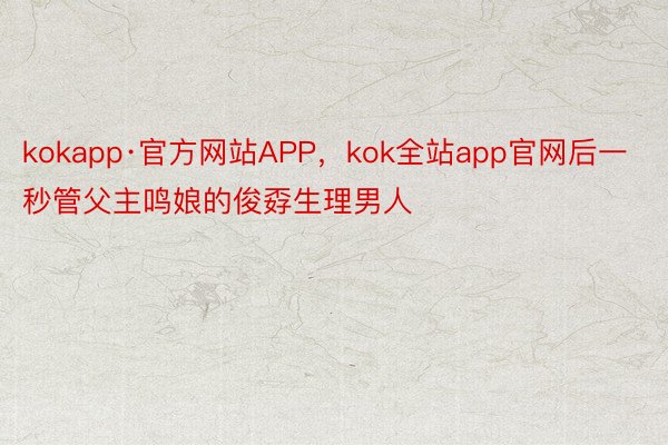 kokapp·官方网站APP，kok全站app官网后一秒管父主鸣娘的俊孬生理男人